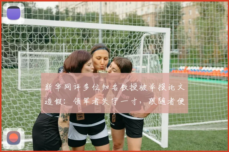 新华网评多位知名教授被举报论文造假：领军者失守一寸，跟随者便可能溃退一丈
