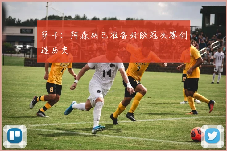 萨卡：阿森纳已准备好欧冠决赛创造历史
